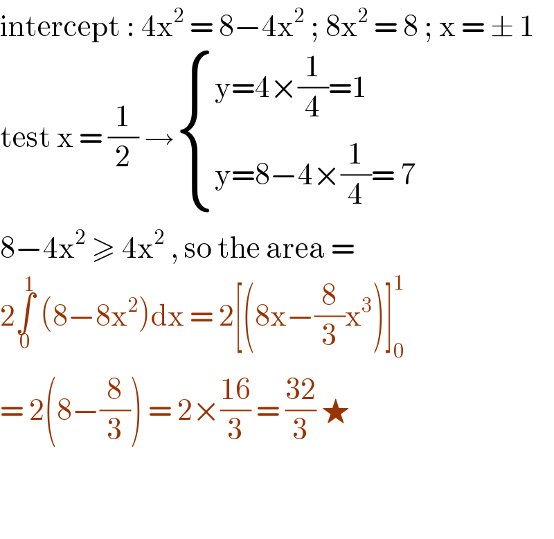 intercept : 4x^2  = 8−4x^2  ; 8x^2  = 8 ; x = ± 1  test x = (1/2) → { ((y=4×(1/4)=1)),((y=8−4×(1/4)= 7)) :}  8−4x^2  ≥ 4x^2  , so the area =   2∫_0 ^1  (8−8x^2 )dx = 2[(8x−(8/3)x^3 )]_0 ^1   = 2(8−(8/3)) = 2×((16)/3) = ((32)/3) ★      