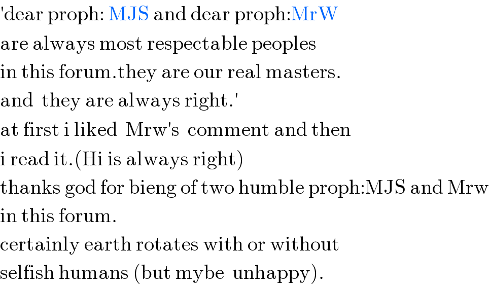 ′dear proph: MJS and dear proph:MrW  are always most respectable peoples   in this forum.they are our real masters.  and  they are always right.′  at first i liked  Mrw′s  comment and then  i read it.(Hi is always right)  thanks god for bieng of two humble proph:MJS and Mrw  in this forum.  certainly earth rotates with or without  selfish humans (but mybe  unhappy).  