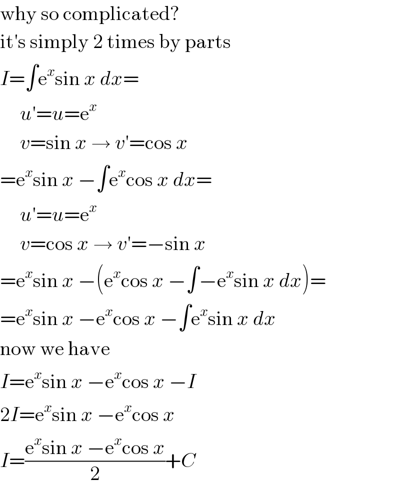 why so complicated?  it′s simply 2 times by parts  I=∫e^x sin x dx=       u′=u=e^x        v=sin x → v′=cos x  =e^x sin x −∫e^x cos x dx=       u′=u=e^x        v=cos x → v′=−sin x  =e^x sin x −(e^x cos x −∫−e^x sin x dx)=  =e^x sin x −e^x cos x −∫e^x sin x dx  now we have  I=e^x sin x −e^x cos x −I  2I=e^x sin x −e^x cos x  I=((e^x sin x −e^x cos x)/2)+C  