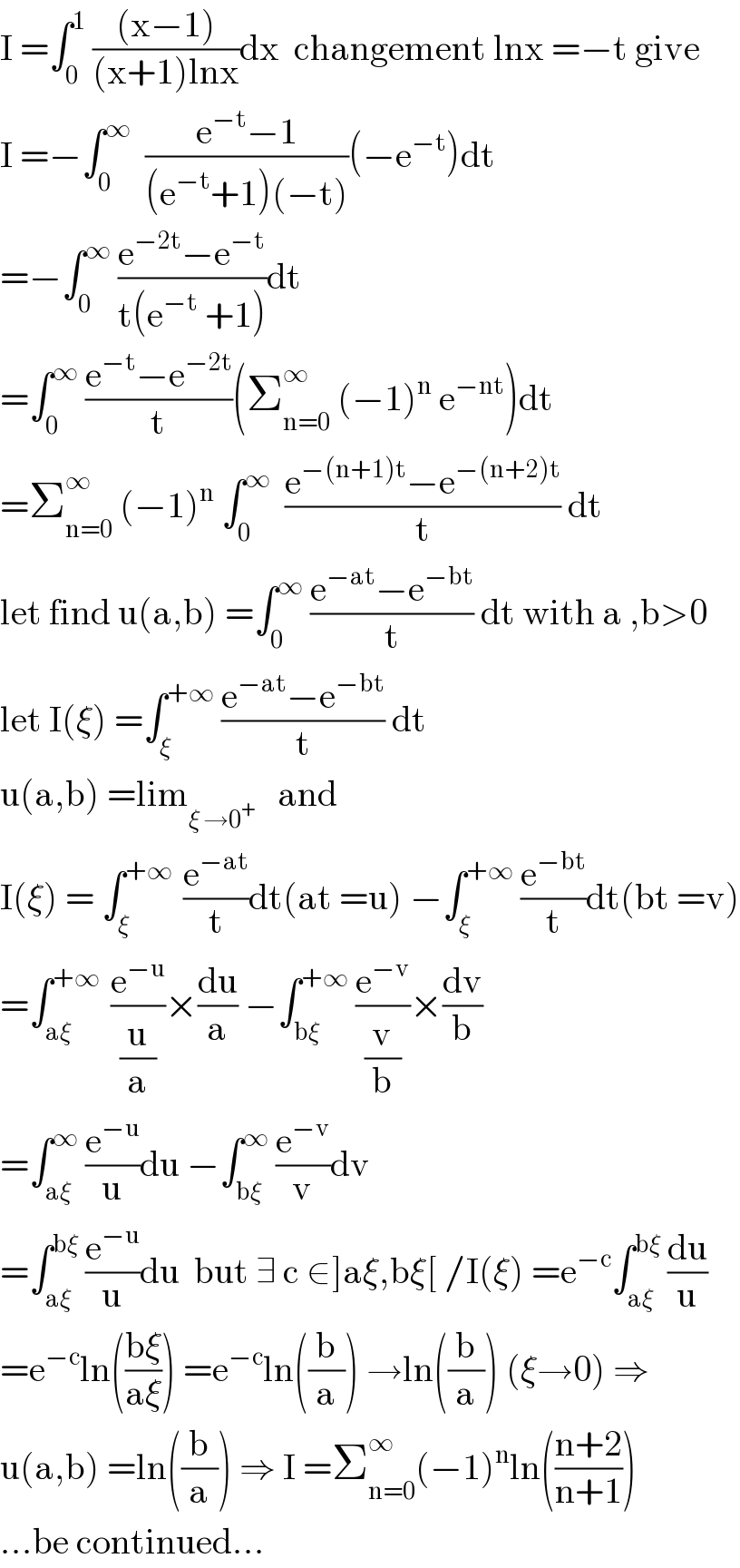 I =∫_0 ^1  (((x−1))/((x+1)lnx))dx  changement lnx =−t give  I =−∫_0 ^∞   ((e^(−t) −1)/((e^(−t) +1)(−t)))(−e^(−t) )dt  =−∫_0 ^∞  ((e^(−2t) −e^(−t) )/(t(e^(−t)  +1)))dt  =∫_0 ^∞  ((e^(−t) −e^(−2t) )/t)(Σ_(n=0) ^∞  (−1)^n  e^(−nt) )dt  =Σ_(n=0) ^∞  (−1)^n  ∫_0 ^∞   ((e^(−(n+1)t) −e^(−(n+2)t) )/t) dt  let find u(a,b) =∫_0 ^∞  ((e^(−at) −e^(−bt) )/t) dt with a ,b>0  let I(ξ) =∫_ξ ^(+∞)  ((e^(−at) −e^(−bt) )/t) dt  u(a,b) =lim_(ξ →0^+ )    and  I(ξ) = ∫_ξ ^(+∞ )  (e^(−at) /t)dt(at =u) −∫_ξ ^(+∞)  (e^(−bt) /t)dt(bt =v)  =∫_(aξ) ^(+∞ )  (e^(−u) /(u/a))×(du/a) −∫_(bξ) ^(+∞)  (e^(−v) /(v/b))×(dv/b)  =∫_(aξ) ^∞  (e^(−u) /u)du −∫_(bξ) ^∞  (e^(−v) /v)dv  =∫_(aξ) ^(bξ)  (e^(−u) /u)du  but ∃ c ∈]aξ,bξ[ /I(ξ) =e^(−c) ∫_(aξ) ^(bξ)  (du/u)  =e^(−c) ln(((bξ)/(aξ))) =e^(−c) ln((b/a)) →ln((b/a)) (ξ→0) ⇒  u(a,b) =ln((b/a)) ⇒ I =Σ_(n=0) ^∞ (−1)^n ln(((n+2)/(n+1)))  ...be continued...  