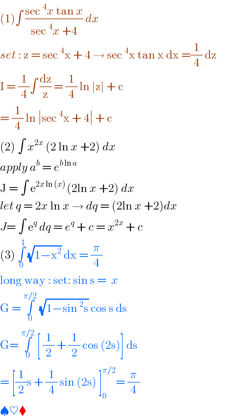 (1)∫ ((sec ^4 x tan x)/(sec ^4 x +4)) dx   set : z = sec ^4 x + 4 → sec ^4 x tan x dx =(1/4) dz  I = (1/4)∫ (dz/z) = (1/4) ln ∣z∣ + c    = (1/4) ln ∣sec ^4 x + 4∣ + c   (2) ∫ x^(2x)  (2 ln x +2) dx   apply a^b  = e^(b ln a)   J = ∫ e^(2x ln (x) ) (2ln x +2) dx   let q = 2x ln x → dq = (2ln x +2)dx  J= ∫ e^q  dq = e^q  + c = x^(2x)  + c   (3) ∫_0 ^1  (√(1−x^2 )) dx = (π/4)   long way : set: sin s =  x   G = ∫_0 ^(π/2)  (√(1−sin ^2 s)) cos s ds   G= ∫_0 ^(π/2)  [ (1/2) + (1/2) cos (2s)] ds   = [(1/2)s + (1/4) sin (2s) ]_0 ^(π/2) = (π/4)   ♠♥⧫  