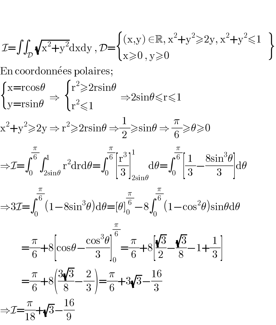      I=∫∫_D (√(x^2 +y^2 ))dxdy , D= { (((x,y) ∈R, x^2 +y^2 ≥2y, x^2 +y^2 ≤1)),((x≥0 , y≥0)) :} {: (),() }  En coordonne^  es polaires;   { ((x=rcosθ)),((y=rsinθ)) :}  ⇒   { ((r^2 ≥2rsinθ)),((r^2 ≤1)) :}  ⇒2sinθ≤r≤1  x^2 +y^2 ≥2y ⇒ r^2 ≥2rsinθ ⇒(1/2)≥sinθ ⇒ (π/6)≥θ≥0  ⇒I=∫_0 ^(π/6) ∫_(2sinθ) ^1 r^2 drdθ=∫_0 ^(π/6) [(r^3 /3)]_(2sinθ) ^1 dθ=∫_0 ^(π/6) [(1/3)−((8sin^3 θ)/3)]dθ  ⇒3I=∫_0 ^(π/6) (1−8sin^3 θ)dθ=[θ]_0 ^(π/6) −8∫_0 ^(π/6) (1−cos^2 θ)sinθdθ             =(π/6)+8[cosθ−((cos^3 θ)/3)]_0 ^(π/6) =(π/6)+8[((√3)/2)−((√3)/8)−1+(1/3)]             =(π/6)+8(((3(√3))/8)−(2/3))=(π/6)+3(√3)−((16)/3)  ⇒I=(π/(18))+(√3)−((16)/9)  