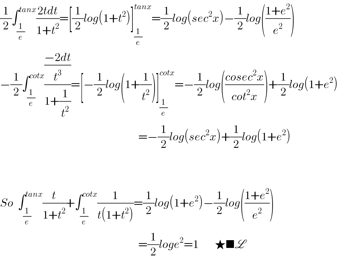 (1/2)∫_(1/e) ^(tanx) ((2tdt)/(1+t^2 ))=[(1/2)log(1+t^2 )]_(1/e) ^(tanx) =(1/2)log(sec^2 x)−(1/2)log(((1+e^2 )/e^2 ))  −(1/2)∫_(1/e) ^(cotx) (((−2dt)/t^3 )/(1+(1/t^2 )))=[−(1/2)log(1+(1/t^2 ))]_(1/e) ^(cotx) =−(1/2)log(((cosec^2 x)/(cot^2 x)))+(1/2)log(1+e^2 )                                                              =−(1/2)log(sec^2 x)+(1/2)log(1+e^2 )      So  ∫_(1/e) ^(tanx) (t/(1+t^2 ))+∫_(1/e) ^(cotx) (1/(t(1+t^2 )))=(1/2)log(1+e^2 )−(1/2)log(((1+e^2 )/e^2 ))                                                              =(1/2)loge^2 =1       ★■L  