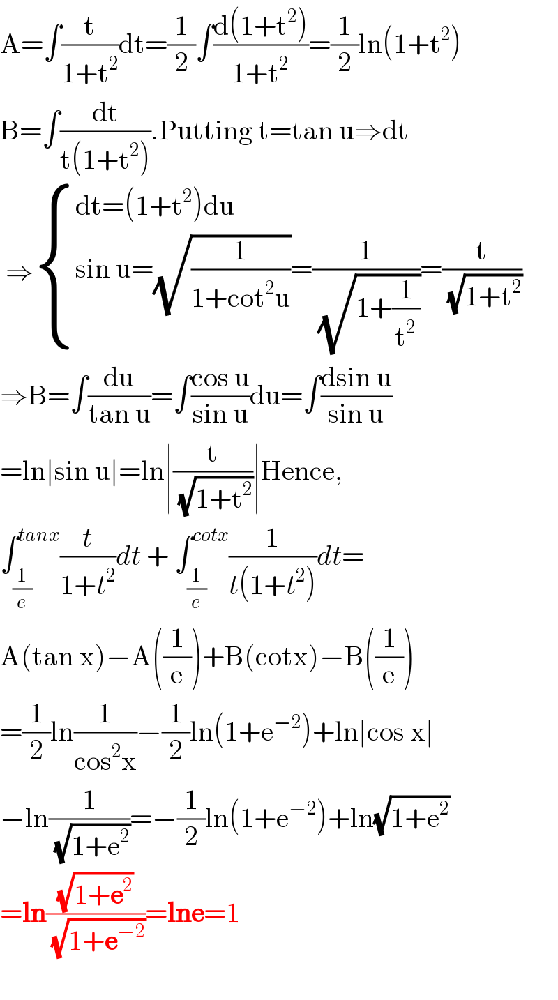 A=∫(t/(1+t^2 ))dt=(1/2)∫((d(1+t^2 ))/(1+t^2 ))=(1/2)ln(1+t^2 )  B=∫(dt/(t(1+t^2 ))).Putting t=tan u⇒dt   ⇒ { ((dt=(1+t^2 )du)),((sin u=(√(1/(1+cot^2 u)))=(1/(√(1+(1/t^2 ))))=(t/(√(1+t^2 ))))) :}  ⇒B=∫(du/(tan u))=∫((cos u)/(sin u))du=∫((dsin u)/(sin u))  =ln∣sin u∣=ln∣(t/(√(1+t^2 )))∣Hence,  ∫_(1/e) ^(tanx) (t/(1+t^2 ))dt + ∫_(1/e) ^(cotx) (1/(t(1+t^2 )))dt=  A(tan x)−A((1/e))+B(cotx)−B((1/e))  =(1/2)ln(1/(cos^2 x))−(1/2)ln(1+e^(−2) )+ln∣cos x∣  −ln(1/(√(1+e^2 )))=−(1/2)ln(1+e^(−2) )+ln(√(1+e^2 ))  =ln((√(1+e^2 ))/(√(1+e^(−2) )))=lne=1    