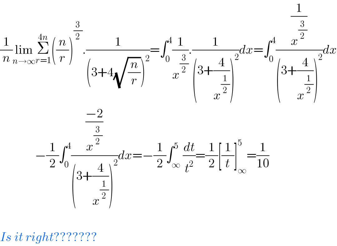 (1/n)lim_(n→∞) Σ_(r=1) ^(4n) ((n/r))^(3/2) .(1/((3+4(√(n/r)))^2 ))=∫_0 ^4 (1/x^(3/2) ).(1/((3+(4/x^(1/2) ))^2 ))dx=∫_0 ^4 ((1/x^(3/2) )/((3+(4/x^(1/2) ))^2 ))dx                −(1/2)∫_0 ^4 (((−2)/x^(3/2) )/((3+(4/x^(1/2) ))^2 ))dx=−(1/2)∫_∞ ^5 (dt/t^2 )=(1/2)[(1/t)]_∞ ^5 =(1/(10))    Is it right???????  