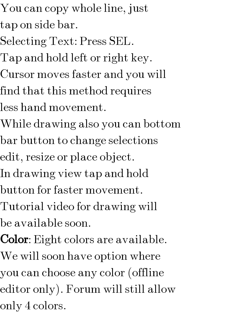 You can copy whole line, just  tap on side bar.  Selecting Text: Press SEL.   Tap and hold left or right key.  Cursor moves faster and you will  find that this method requires   less hand movement.  While drawing also you can bottom  bar button to change selections  edit, resize or place object.  In drawing view tap and hold  button for faster movement.  Tutorial video for drawing will  be available soon.  Color: Eight colors are available.  We will soon have option where  you can choose any color (offline  editor only). Forum will still allow  only 4 colors.  