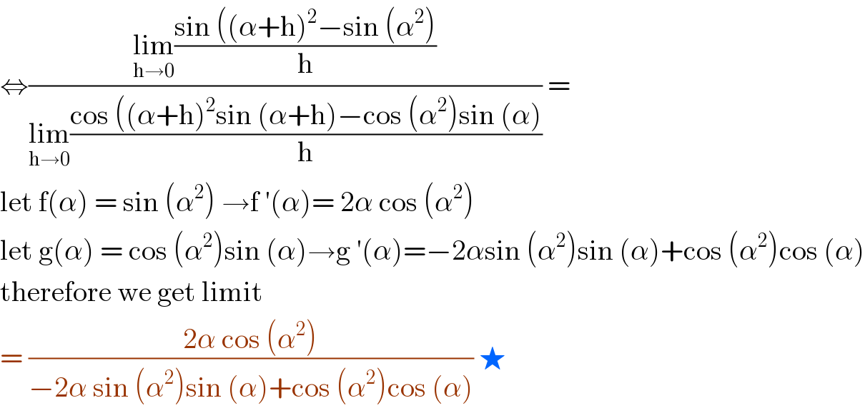 ⇔((lim_(h→0) ((sin ((α+h)^2 −sin (α^2 ))/h))/(lim_(h→0) ((cos ((α+h)^2 sin (α+h)−cos (α^2 )sin (α))/h))) =  let f(α) = sin (α^2 ) →f ′(α)= 2α cos (α^2 )  let g(α) = cos (α^2 )sin (α)→g ′(α)=−2αsin (α^2 )sin (α)+cos (α^2 )cos (α)  therefore we get limit  = ((2α cos (α^2 ))/(−2α sin (α^2 )sin (α)+cos (α^2 )cos (α))) ★  