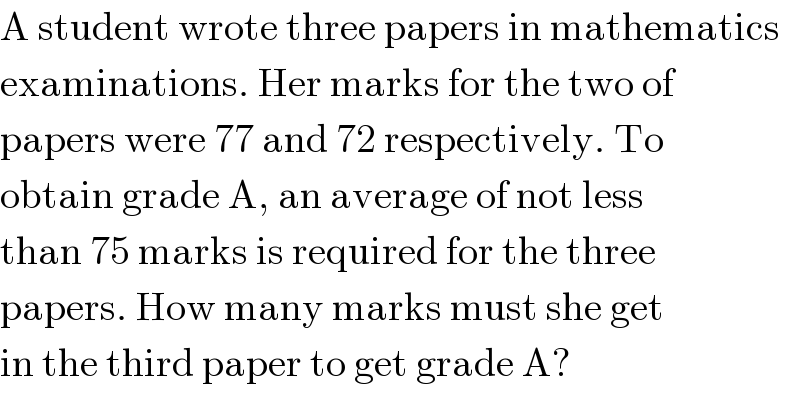 A student wrote three papers in mathematics  examinations. Her marks for the two of  papers were 77 and 72 respectively. To  obtain grade A, an average of not less  than 75 marks is required for the three  papers. How many marks must she get  in the third paper to get grade A?  