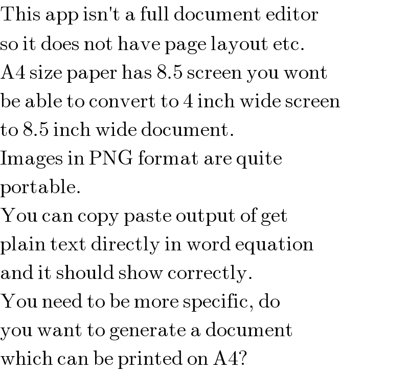 This app isn′t a full document editor  so it does not have page layout etc.  A4 size paper has 8.5 screen you wont  be able to convert to 4 inch wide screen  to 8.5 inch wide document.  Images in PNG format are quite   portable.  You can copy paste output of get  plain text directly in word equation  and it should show correctly.  You need to be more specific, do  you want to generate a document  which can be printed on A4?  