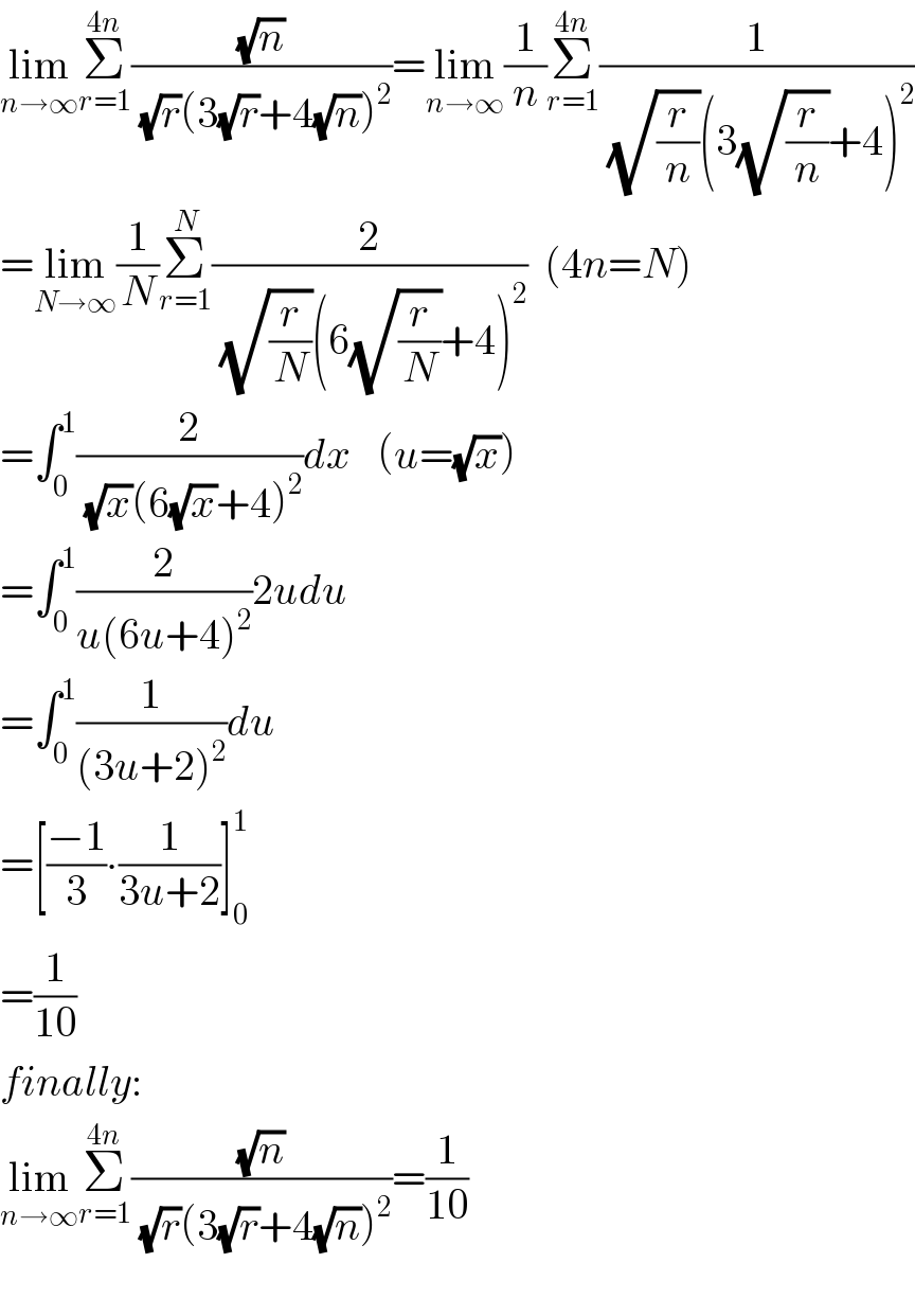 lim_(n→∞) Σ_(r=1) ^(4n) ((√n)/((√r)(3(√r)+4(√n))^2 ))=lim_(n→∞) (1/n)Σ_(r=1) ^(4n) (1/((√(r/n))(3(√(r/n))+4)^2 ))  =lim_(N→∞) (1/N)Σ_(r=1) ^N (2/((√(r/N))(6(√(r/N))+4)^2 ))  (4n=N)  =∫_0 ^1 (2/((√x)(6(√x)+4)^2 ))dx   (u=(√x))  =∫_0 ^1 (2/(u(6u+4)^2 ))2udu  =∫_0 ^1 (1/((3u+2)^2 ))du  =[((−1)/3)∙(1/(3u+2))]_0 ^1   =(1/(10))  finally:  lim_(n→∞) Σ_(r=1) ^(4n) ((√n)/((√r)(3(√r)+4(√n))^2 ))=(1/(10))    