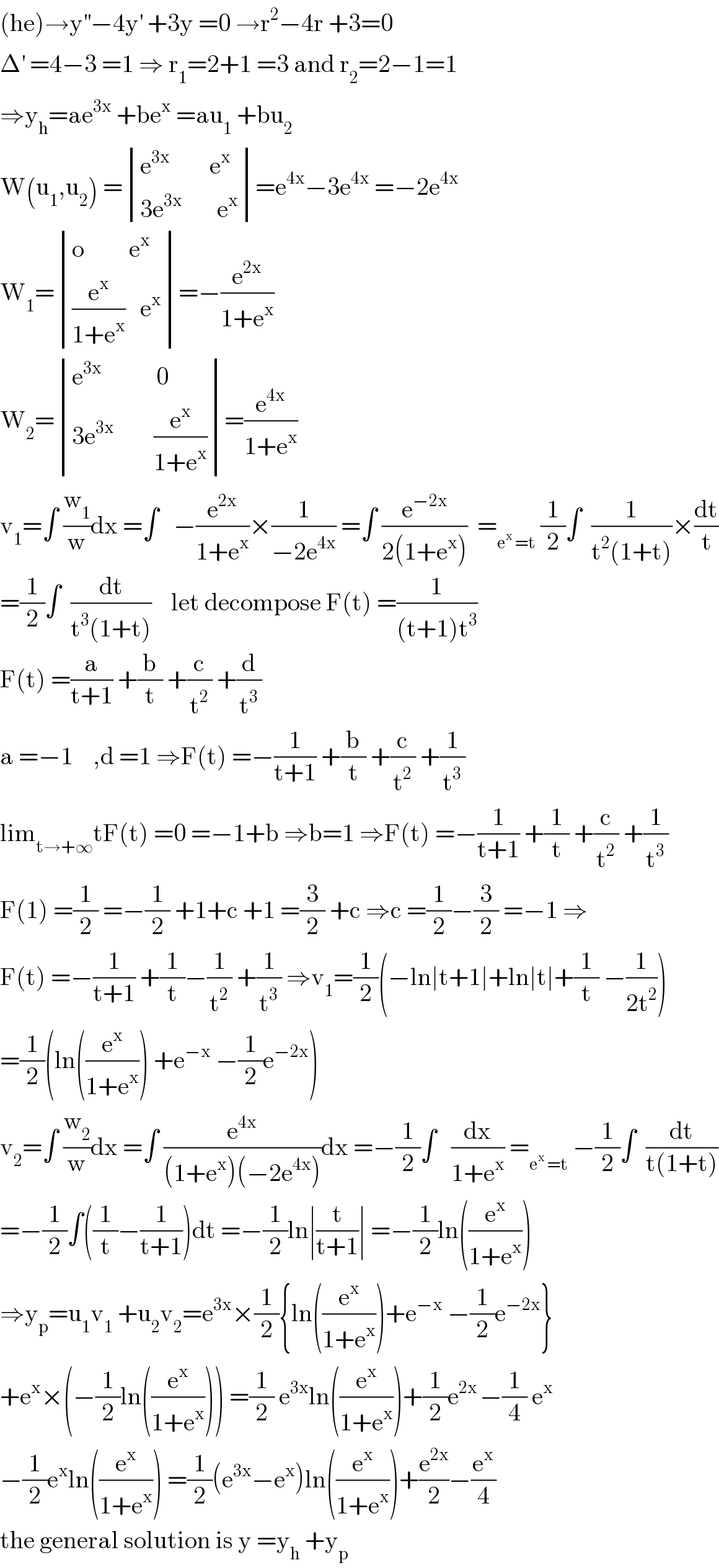 (he)→y^(′′) −4y^′  +3y =0 →r^2 −4r +3=0  Δ^′  =4−3 =1 ⇒ r_1 =2+1 =3 and r_2 =2−1=1  ⇒y_h =ae^(3x)  +be^x  =au_1  +bu_2   W(u_1 ,u_2 ) = determinant (((e^(3x      )      e^x )),((3e^(3x)        e^x )))=e^(4x) −3e^(4x)  =−2e^(4x)   W_1 = determinant (((o         e^x )),(((e^x /(1+e^x ))   e^x )))=−(e^(2x) /(1+e^x ))  W_2 = determinant (((e^(3x)            0)),((3e^(3x)         (e^x /(1+e^x )))))=(e^(4x) /(1+e^x ))  v_1 =∫ (w_1 /w)dx =∫   −(e^(2x) /(1+e^x ))×(1/(−2e^(4x) )) =∫ (e^(−2x) /(2(1+e^x )))  =_(e^x  =t)  (1/2)∫  (1/(t^2 (1+t)))×(dt/t)  =(1/2)∫  (dt/(t^3 (1+t)))    let decompose F(t) =(1/((t+1)t^3 ))  F(t) =(a/(t+1)) +(b/t) +(c/t^2 ) +(d/t^3 )  a =−1    ,d =1 ⇒F(t) =−(1/(t+1)) +(b/t) +(c/t^2 ) +(1/t^3 )  lim_(t→+∞) tF(t) =0 =−1+b ⇒b=1 ⇒F(t) =−(1/(t+1)) +(1/t) +(c/t^2 ) +(1/t^3 )  F(1) =(1/2) =−(1/2) +1+c +1 =(3/2) +c ⇒c =(1/2)−(3/2) =−1 ⇒  F(t) =−(1/(t+1)) +(1/t)−(1/t^2 ) +(1/t^3 ) ⇒v_1 =(1/2)(−ln∣t+1∣+ln∣t∣+(1/t) −(1/(2t^2 )))  =(1/2)(ln((e^x /(1+e^x ))) +e^(−x)  −(1/2)e^(−2x) )  v_2 =∫ (w_2 /w)dx =∫ (e^(4x) /((1+e^x )(−2e^(4x) )))dx =−(1/2)∫   (dx/(1+e^x )) =_(e^x  =t)  −(1/2)∫  (dt/(t(1+t)))  =−(1/2)∫((1/t)−(1/(t+1)))dt =−(1/2)ln∣(t/(t+1))∣ =−(1/2)ln((e^x /(1+e^x )))  ⇒y_p =u_1 v_1  +u_2 v_2 =e^(3x) ×(1/2){ln((e^x /(1+e^x )))+e^(−x)  −(1/2)e^(−2x) }  +e^x ×(−(1/2)ln((e^x /(1+e^x )))) =(1/2) e^(3x) ln((e^x /(1+e^x )))+(1/2)e^(2x ) −(1/4) e^x   −(1/2)e^x ln((e^x /(1+e^x ))) =(1/2)(e^(3x) −e^x )ln((e^x /(1+e^x )))+(e^(2x) /2)−(e^x /4)  the general solution is y =y_h  +y_p   
