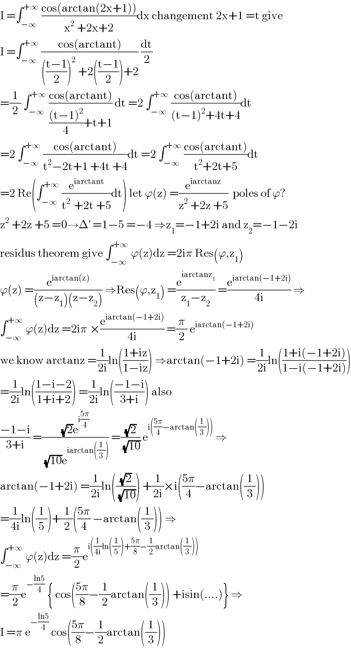 I =∫_(−∞) ^(+∞)  ((cos(arctan(2x+1)))/(x^2  +2x+2))dx changement 2x+1 =t give  I =∫_(−∞) ^(+∞)  ((cos(arctant))/((((t−1)/2))^2  +2(((t−1)/2))+2)) (dt/2)  =(1/2) ∫_(−∞) ^(+∞)  ((cos(arctant))/((((t−1)^2 )/4)+t+1)) dt =2 ∫_(−∞) ^(+∞)  ((cos(arctant))/((t−1)^2 +4t+4))dt  =2 ∫_(−∞) ^(+∞)  ((cos(arctant))/(t^2 −2t+1 +4t +4))dt =2 ∫_(−∞) ^(+∞)  ((cos(arctant))/(t^2 +2t+5))dt  =2 Re(∫_(−∞) ^(+∞)  (e^(iarctant) /(t^(2 )  +2t +5))dt) let ϕ(z) =(e^(iarctanz) /(z^2  +2z +5))  poles of ϕ?  z^2  +2z +5 =0→Δ^′  =1−5 =−4 ⇒z_1 =−1+2i and z_2 =−1−2i  residus theorem give ∫_(−∞) ^(+∞)  ϕ(z)dz =2iπ Res(ϕ,z_1 )  ϕ(z) =(e^(iarctan(z)) /((z−z_1 )(z−z_2 ))) ⇒Res(ϕ,z_1 ) =(e^(iarctanz_1 ) /(z_1 −z_2 )) =(e^(iarctan(−1+2i)) /(4i)) ⇒  ∫_(−∞) ^(+∞)  ϕ(z)dz =2iπ ×(e^(iarctan(−1+2i)) /(4i)) =(π/2) e^(iarctan(−1+2i))   we know arctanz =(1/(2i))ln(((1+iz)/(1−iz))) ⇒arctan(−1+2i) =(1/(2i))ln(((1+i(−1+2i))/(1−i(−1+2i))))  =(1/(2i))ln(((1−i−2)/(1+i+2))) =(1/(2i))ln(((−1−i)/(3+i))) also  ((−1−i)/(3+i)) =(((√2)e^(i((5π)/4)) )/((√(10))e^(iarctan((1/3))) )) =((√2)/(√(10))) e^(i(((5π)/4)−arctan((1/3))))  ⇒  arctan(−1+2i) =(1/(2i))ln(((√2)/(√(10)))) +(1/(2i))×i(((5π)/4)−arctan((1/3)))  =(1/(4i))ln((1/5))+(1/2)(((5π)/4) −arctan((1/3))) ⇒  ∫_(−∞) ^(+∞)  ϕ(z)dz =(π/2)e^(i((1/(4i))ln((1/5))+((5π)/8)−(1/2)arctan((1/3))))   =(π/2)e^(−((ln5)/4))  { cos(((5π)/8)−(1/2)arctan((1/3))) +isin(....)} ⇒  I =π e^(−((ln5)/4))  cos(((5π)/8)−(1/2)arctan((1/3)))  