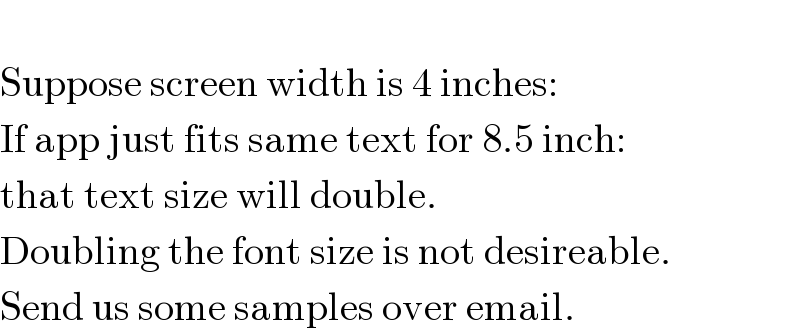   Suppose screen width is 4 inches:  If app just fits same text for 8.5 inch:  that text size will double.  Doubling the font size is not desireable.  Send us some samples over email.  