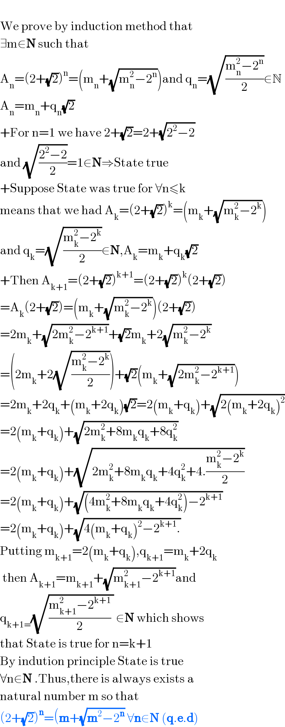   We prove by induction method that  ∃m∈N such that   A_n =(2+(√2))^n =(m_n +(√(m_n ^2 −2^n )))and q_n =(√((m_n ^2 −2^n )/2))∈N  A_n =m_n +q_n (√2)  +For n=1 we have 2+(√2)=2+(√(2^2 −2))  and (√((2^2 −2)/2))=1∈N⇒State true  +Suppose State was true for ∀n≤k  means that we had A_k =(2+(√2))^k =(m_k +(√(m_k ^2 −2^k )))  and q_k =(√((m_k ^2 −2^k )/2))∈N,A_k =m_k +q_k (√2)  +Then A_(k+1) =(2+(√2))^(k+1) =(2+(√2))^k (2+(√2))  =A_k (2+(√2))=(m_k +(√(m_k ^2 −2^k )))(2+(√2))  =2m_k +(√(2m_k ^2 −2^(k+1) ))+(√2)m_k +2(√(m_k ^2 −2^k ))  =(2m_k +2(√((m_k ^2 −2^k )/2)))+(√2)(m_k +(√(2m_k ^2 −2^(k+1) )))  =2m_k +2q_k +(m_k +2q_k )(√2)=2(m_k +q_k )+(√(2(m_k +2q_k )^2 ))  =2(m_k +q_k )+(√(2m_k ^2 +8m_k q_k +8q_k ^2 ))  =2(m_k +q_k )+(√(2m_k ^2 +8m_k q_k +4q_k ^2 +4.((m_k ^2 −2^k )/2)))  =2(m_k +q_k )+(√((4m_k ^2 +8m_k q_k +4q_k ^2 )−2^(k+1) ))  =2(m_k +q_k )+(√(4(m_k +q_k )^2 −2^(k+1) .))  Putting m_(k+1) =2(m_k +q_k ),q_(k+1) =m_k +2q_k    then A_(k+1) =m_(k+1) +(√(m_(k+1) ^2 −2^(k+1) ))and   q_(k+1=) (√(((m_(k+1) ^2 −2^(k+1) )/2) )) ∈N which shows  that State is true for n=k+1  By indution principle State is true   ∀n∈N .Thus,there is always exists a  natural number m so that  (2+(√2))^n =(m+(√(m^2 −2^n )) ∀n∈N (q.e.d)  
