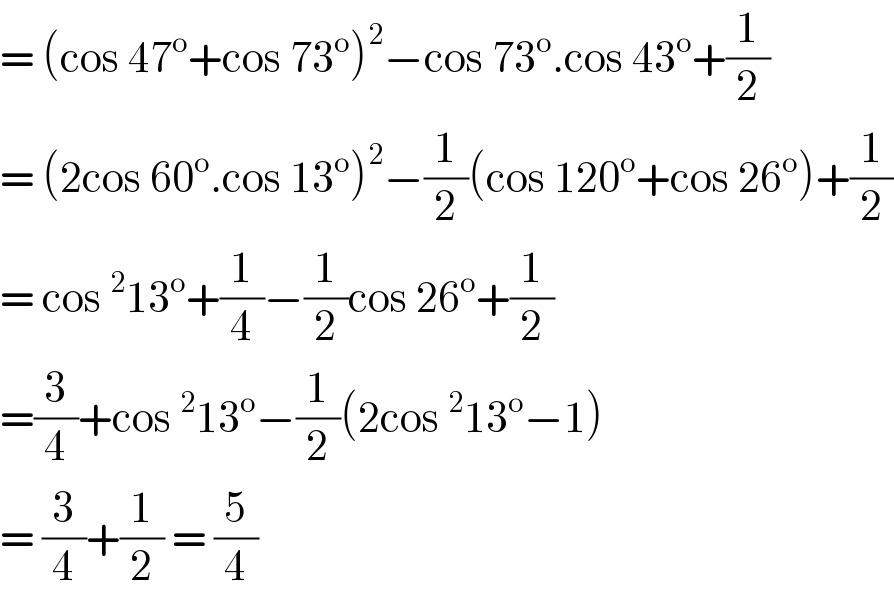 = (cos 47^o +cos 73^o )^2 −cos 73^o .cos 43^o +(1/2)  = (2cos 60^o .cos 13^o )^2 −(1/2)(cos 120^o +cos 26^o )+(1/2)  = cos ^2 13^o +(1/4)−(1/2)cos 26^o +(1/2)  =(3/4)+cos ^2 13^o −(1/2)(2cos ^2 13^o −1)  = (3/4)+(1/2) = (5/4)  