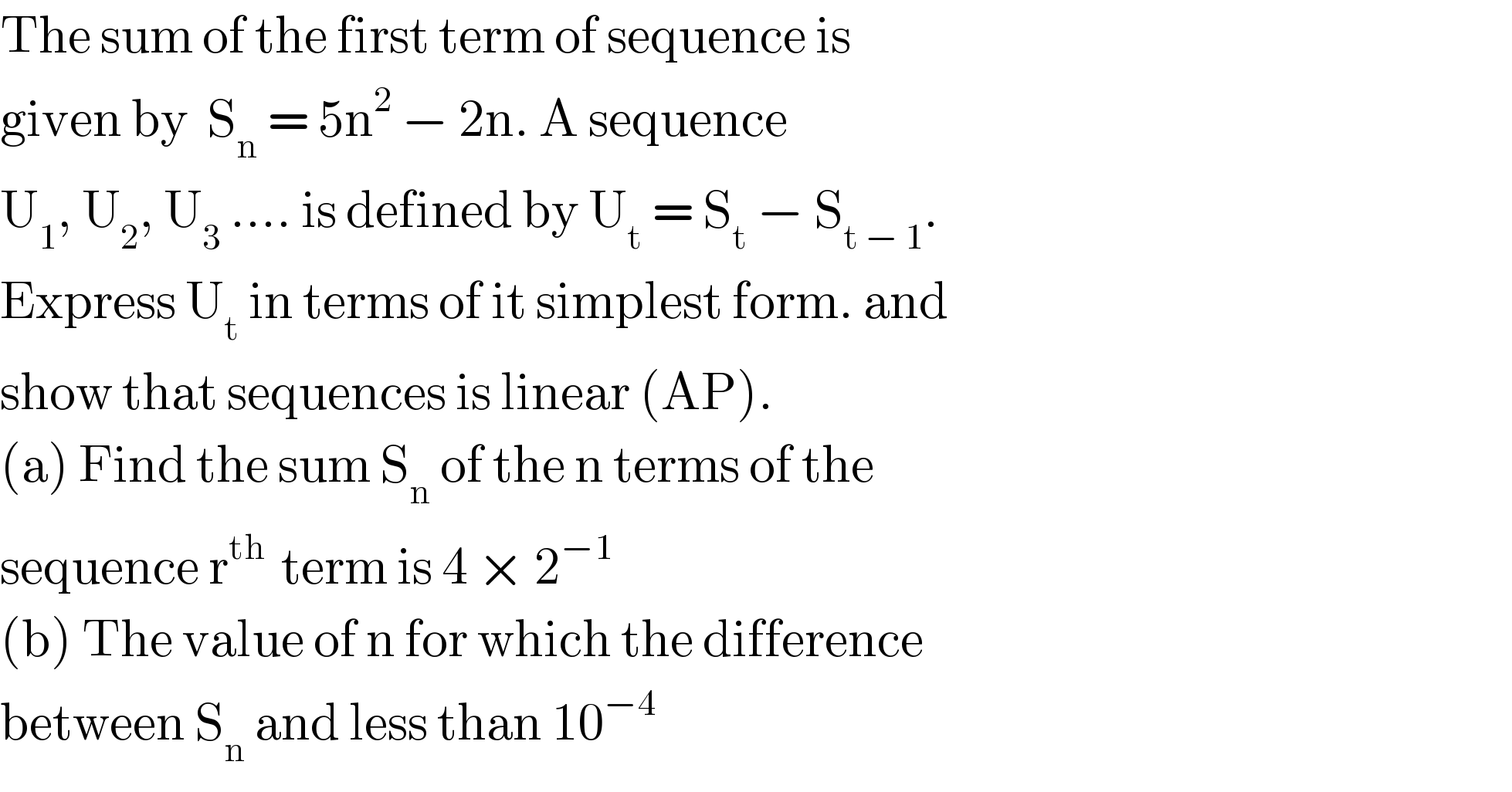The sum of the first term of sequence is   given by  S_n  = 5n^2  − 2n. A sequence    U_1 , U_2 , U_3  .... is defined by U_t  = S_t  − S_(t − 1) .  Express U_t  in terms of it simplest form. and  show that sequences is linear (AP).  (a) Find the sum S_n  of the n terms of the   sequence r^(th )  term is 4 × 2^(−1)   (b) The value of n for which the difference  between S_n  and less than 10^(−4)   