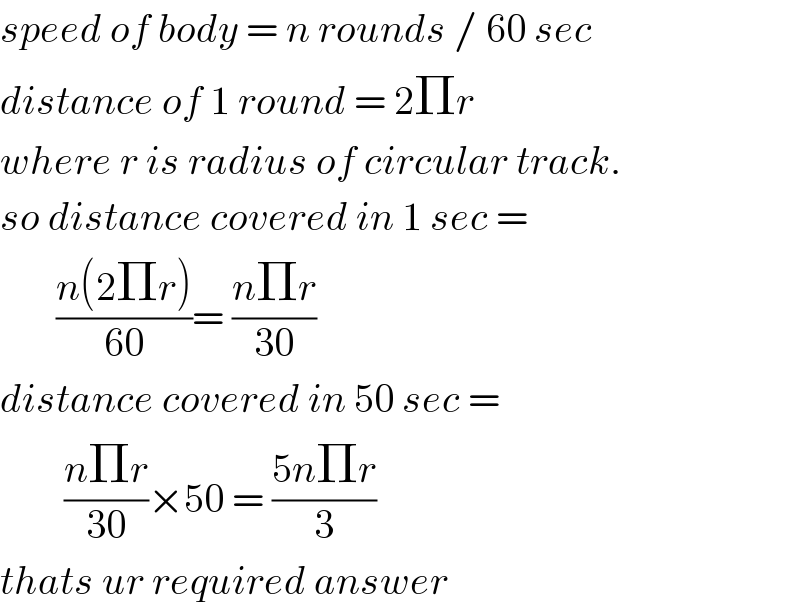 speed of body = n rounds / 60 sec  distance of 1 round = 2Πr  where r is radius of circular track.  so distance covered in 1 sec =         ((n(2Πr))/(60))= ((nΠr)/(30))  distance covered in 50 sec =          ((nΠr)/(30))×50 = ((5nΠr)/3)  thats ur required answer  