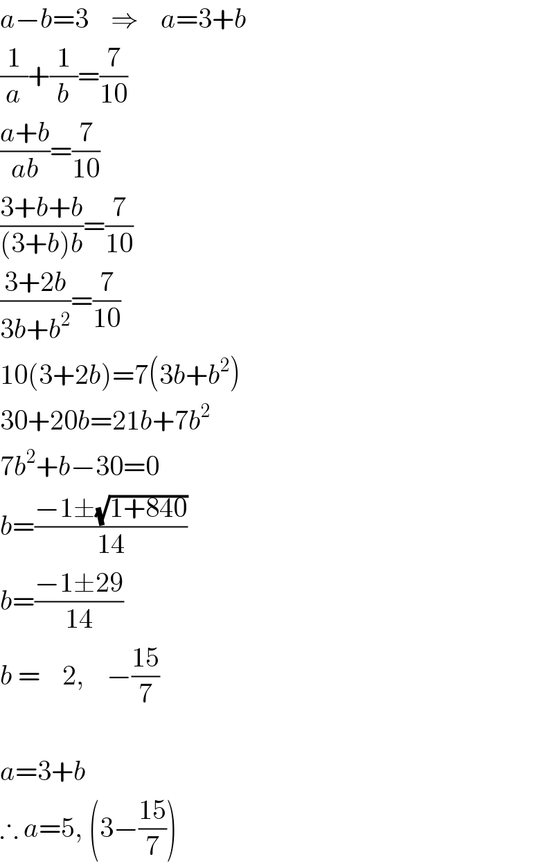 a−b=3    ⇒    a=3+b  (1/a)+(1/b)=(7/(10))  ((a+b)/(ab))=(7/(10))  ((3+b+b)/((3+b)b))=(7/(10))  ((3+2b)/(3b+b^2 ))=(7/(10))  10(3+2b)=7(3b+b^2 )  30+20b=21b+7b^2   7b^2 +b−30=0  b=((−1±(√(1+840)))/(14))  b=((−1±29)/(14))  b =    2,    −((15)/7)     a=3+b  ∴ a=5, (3−((15)/7))  