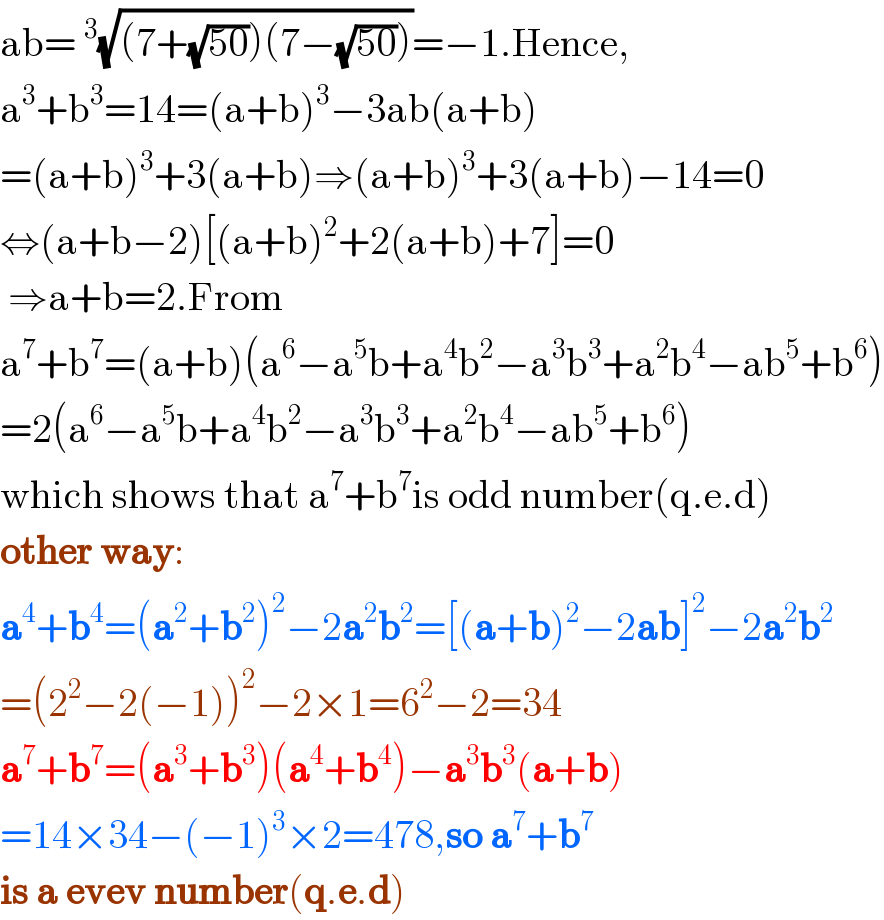 ab= ^3 (√((7+(√(50)))(7−(√(50)))))=−1.Hence,  a^3 +b^3 =14=(a+b)^3 −3ab(a+b)  =(a+b)^3 +3(a+b)⇒(a+b)^3 +3(a+b)−14=0  ⇔(a+b−2)[(a+b)^2 +2(a+b)+7]=0   ⇒a+b=2.From  a^7 +b^7 =(a+b)(a^6 −a^5 b+a^4 b^2 −a^3 b^3 +a^2 b^4 −ab^5 +b^6 )  =2(a^6 −a^5 b+a^4 b^2 −a^3 b^3 +a^2 b^4 −ab^5 +b^6 )  which shows that a^7 +b^7 is odd number(q.e.d)  other way:  a^4 +b^4 =(a^2 +b^2 )^2 −2a^2 b^2 =[(a+b)^2 −2ab]^2 −2a^2 b^2   =(2^2 −2(−1))^2 −2×1=6^2 −2=34  a^7 +b^7 =(a^3 +b^3 )(a^4 +b^4 )−a^3 b^3 (a+b)  =14×34−(−1)^3 ×2=478,so a^7 +b^7   is a evev number(q.e.d)  