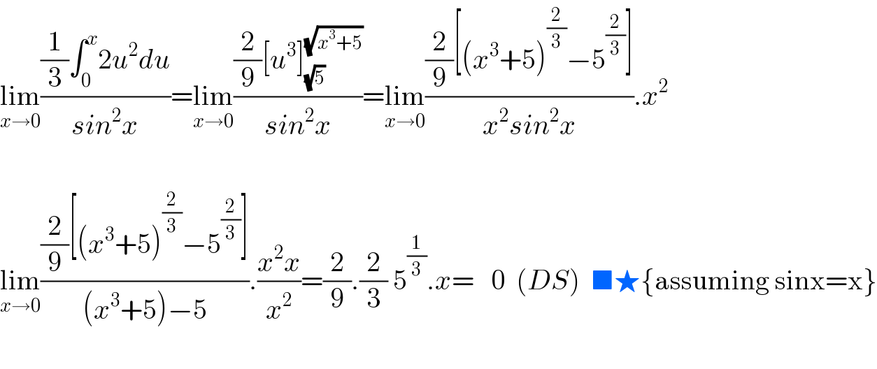lim_(x→0) (((1/3)∫_0 ^x 2u^2 du)/(sin^2 x))=lim_(x→0) (((2/9)[u^3 ]_(√5) ^(√(x^3 +5)) )/(sin^2 x))=lim_(x→0) (((2/9)[(x^3 +5)^(2/3) −5^(2/3) ])/(x^2 sin^2 x)).x^2     lim_(x→0) (((2/9)[(x^3 +5)^(2/3) −5^(2/3) ])/((x^3 +5)−5)).((x^2 x)/x^2 )=(2/9).(2/3) 5^(1/3) .x=   0  (DS)  ■★{assuming sinx=x}    