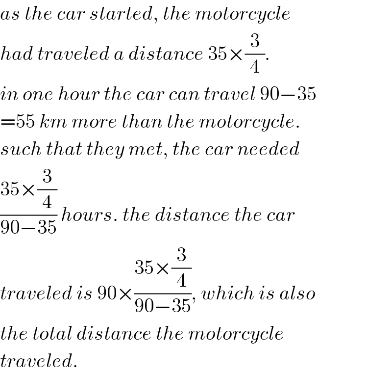 as the car started, the motorcycle  had traveled a distance 35×(3/4).  in one hour the car can travel 90−35  =55 km more than the motorcycle.  such that they met, the car needed  ((35×(3/4))/(90−35)) hours. the distance the car  traveled is 90×((35×(3/4))/(90−35)), which is also  the total distance the motorcycle  traveled.  