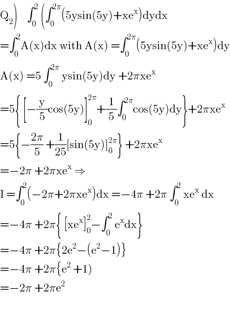 Q_2 )    ∫_0 ^2  (∫_0 ^(2π) (5ysin(5y)+xe^x )dydx  =∫_0 ^2 A(x)dx with A(x) =∫_0 ^(2π) (5ysin(5y)+xe^x )dy  A(x) =5 ∫_0 ^(2π)  ysin(5y)dy +2πxe^x   =5{ [−(y/5)cos(5y)]_0 ^(2π) +(1/5)∫_0 ^(2π) cos(5y)dy}+2πxe^x   =5{−((2π)/5) +(1/(25))[sin(5y)]_0 ^(2π) } +2πxe^x   =−2π +2πxe^x  ⇒  I =∫_0 ^2 (−2π+2πxe^x )dx =−4π +2π ∫_0 ^2  xe^x  dx  =−4π +2π{ [xe^x ]_0 ^2 −∫_0 ^2  e^x dx}  =−4π +2π{2e^2 −(e^2 −1)}  =−4π +2π{e^2  +1)  =−2π +2πe^2     