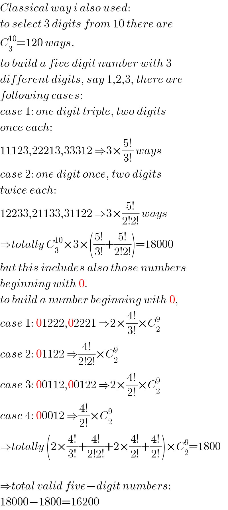 Classical way i also used:  to select 3 digits from 10 there are  C_3 ^(10) =120 ways.  to build a five digit number with 3  different digits, say 1,2,3, there are  following cases:  case 1: one digit triple, two digits   once each:  11123,22213,33312 ⇒3×((5!)/(3!)) ways  case 2: one digit once, two digits   twice each:  12233,21133,31122 ⇒3×((5!)/(2!2!)) ways  ⇒totally C_3 ^(10) ×3×(((5!)/(3!))+((5!)/(2!2!)))=18000  but this includes also those numbers  beginning with 0.  to build a number beginning with 0,  case 1: 01222,02221 ⇒2×((4!)/(3!))×C_2 ^9   case 2: 01122 ⇒((4!)/(2!2!))×C_2 ^9   case 3: 00112,00122 ⇒2×((4!)/(2!))×C_2 ^9   case 4: 00012 ⇒((4!)/(2!))×C_2 ^9   ⇒totally (2×((4!)/(3!))+((4!)/(2!2!))+2×((4!)/(2!))+((4!)/(2!)))×C_2 ^9 =1800    ⇒total valid five−digit numbers:  18000−1800=16200  