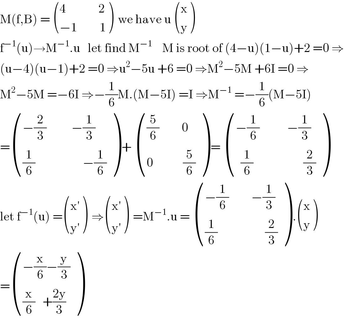 M(f,B) =  (((4             2)),((−1         1)) )  we have u  ((x),(y) )  f^(−1) (u)→M^(−1) .u   let find M^(−1)     M is root of (4−u)(1−u)+2 =0 ⇒  (u−4)(u−1)+2 =0 ⇒u^2 −5u +6 =0 ⇒M^2 −5M +6I =0 ⇒  M^2 −5M =−6I ⇒−(1/6)M.(M−5I) =I ⇒M^(−1)  =−(1/6)(M−5I)  = (((−(2/3)          −(1/3))),(((1/6)                   −(1/6))) ) +  ((((5/6)         0)),((0            (5/6))) ) =  (((−(1/6)           −(1/3))),((  (1/6)                    (2/3))) )  let f^(−1) (u) = ((x^′ ),(y^′ ) )  ⇒ ((x^′ ),(y^′ ) )  =M^(−1) .u =  (((−(1/6)         −(1/3))),(((1/6)                   (2/3))) ) . ((x),(y) )  = (((−(x/6)−(y/3))),(((x/6)   +((2y)/3))) )  