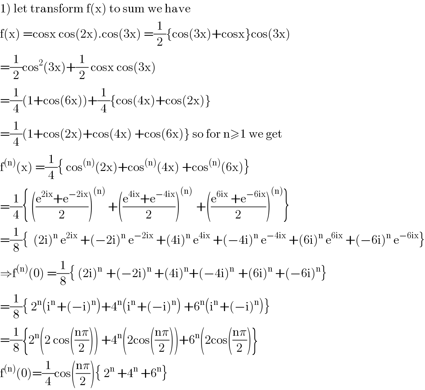 1) let transform f(x) to sum we have   f(x) =cosx cos(2x).cos(3x) =(1/2){cos(3x)+cosx}cos(3x)  =(1/2)cos^2 (3x)+(1/2) cosx cos(3x)  =(1/4)(1+cos(6x))+(1/4){cos(4x)+cos(2x)}  =(1/4)(1+cos(2x)+cos(4x) +cos(6x)} so for n≥1 we get  f^((n)) (x) =(1/4){ cos^((n)) (2x)+cos^((n)) (4x) +cos^((n)) (6x)}  =(1/4){ (((e^(2ix) +e^(−2ix) )/2))^((n))  +(((e^(4ix) +e^(−4ix) )/2))^((n) )  +(((e^(6ix)  +e^(−6ix) )/2))^((n)) }  =(1/8){  (2i)^n  e^(2ix)  +(−2i)^n  e^(−2ix)  +(4i)^n  e^(4ix)  +(−4i)^n  e^(−4ix)  +(6i)^n  e^(6ix)  +(−6i)^n  e^(−6ix) }  ⇒f^((n)) (0) =(1/8){ (2i)^(n )  +(−2i)^n  +(4i)^n +(−4i)^(n )  +(6i)^n  +(−6i)^n }  =(1/8){ 2^n (i^(n ) +(−i)^n )+4^n (i^(n ) +(−i)^n ) +6^n (i^(n ) +(−i)^n )}  =(1/8){2^n (2 cos(((nπ)/2))) +4^n (2cos(((nπ)/2)))+6^n (2cos(((nπ)/2))}  f^((n)) (0)=(1/4)cos(((nπ)/2)){ 2^n  +4^n  +6^n }  