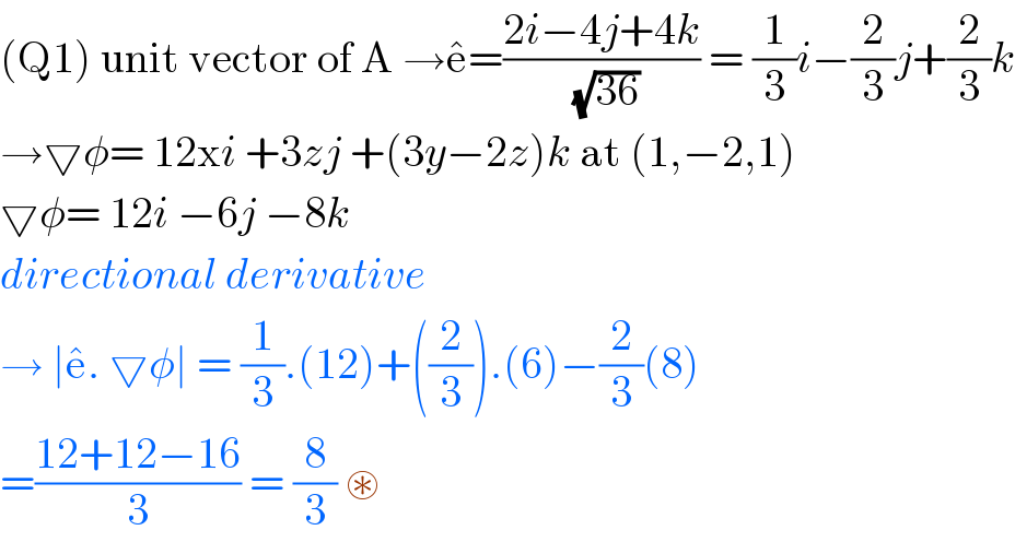 (Q1) unit vector of A →e^  =((2i−4j+4k)/(√(36))) = (1/3)i−(2/3)j+(2/3)k  →▽φ= 12xi +3zj +(3y−2z)k at (1,−2,1)  ▽φ= 12i −6j −8k  directional derivative   → ∣e^  . ▽φ∣ = (1/3).(12)+((2/3)).(6)−(2/3)(8)  =((12+12−16)/3) = (8/3) ⊛    