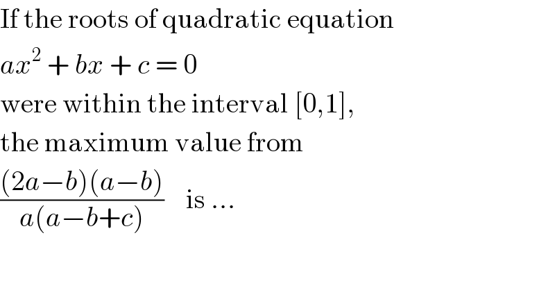 If the roots of quadratic equation  ax^2  + bx + c = 0  were within the interval [0,1],  the maximum value from  (((2a−b)(a−b))/(a(a−b+c)))    is ...  
