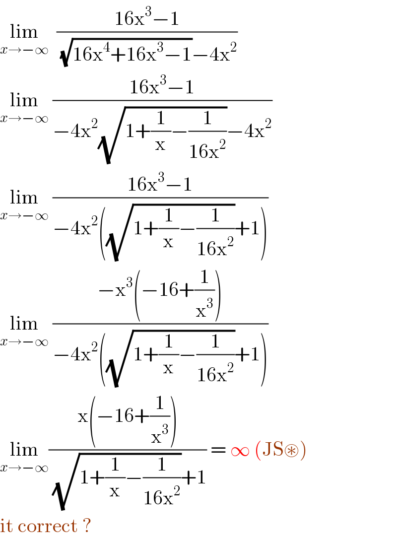 lim_(x→−∞)   ((16x^3 −1)/((√(16x^4 +16x^3 −1))−4x^2 ))  lim_(x→−∞)  ((16x^3 −1)/(−4x^2 (√(1+(1/x)−(1/(16x^2 ))))−4x^2 ))   lim_(x→−∞)  ((16x^3 −1)/(−4x^2 ((√(1+(1/x)−(1/(16x^2 ))))+1)))  lim_(x→−∞)  ((−x^3 (−16+(1/x^3 )))/(−4x^2 ((√(1+(1/x)−(1/(16x^2 ))))+1)))  lim_(x→−∞) ((x(−16+(1/x^3 )))/((√(1+(1/x)−(1/(16x^2 ))))+1)) = ∞ (JS⊛)  it correct ?  