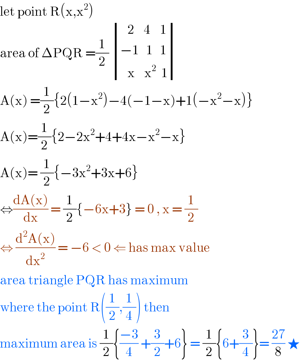 let point R(x,x^2 )  area of ΔPQR =(1/2)  determinant (((   2    4    1)),((−1   1   1)),((   x    x^2   1)))  A(x) =(1/2){2(1−x^2 )−4(−1−x)+1(−x^2 −x)}  A(x)=(1/2){2−2x^2 +4+4x−x^2 −x}  A(x)= (1/2){−3x^2 +3x+6}  ⇔((dA(x))/dx) = (1/2){−6x+3} = 0 , x = (1/2)  ⇔ ((d^2 A(x))/dx^2 ) = −6 < 0 ⇐ has max value  area triangle PQR has maximum  where the point R((1/2),(1/4)) then  maximum area is (1/2){((−3)/4) +(3/2)+6} = (1/2){6+(3/4)}= ((27)/8) ★  