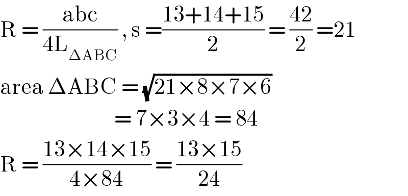 R = ((abc)/(4L_(ΔABC) )) , s =((13+14+15)/2) = ((42)/2) =21  area ΔABC = (√(21×8×7×6))                              = 7×3×4 = 84  R = ((13×14×15)/(4×84)) = ((13×15)/(24))  