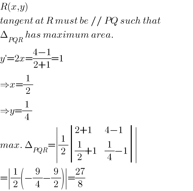 R(x,y)  tangent at R must be // PQ such that  Δ_(PQR)  has maximum area.  y′=2x=((4−1)/(2+1))=1  ⇒x=(1/2)  ⇒y=(1/4)  max. Δ_(PQR) =∣(1/2) determinant (((2+1),(4−1)),(((1/2)+1),((1/4)−1)))∣  =∣(1/2)(−(9/4)−(9/2))∣=((27)/8)  