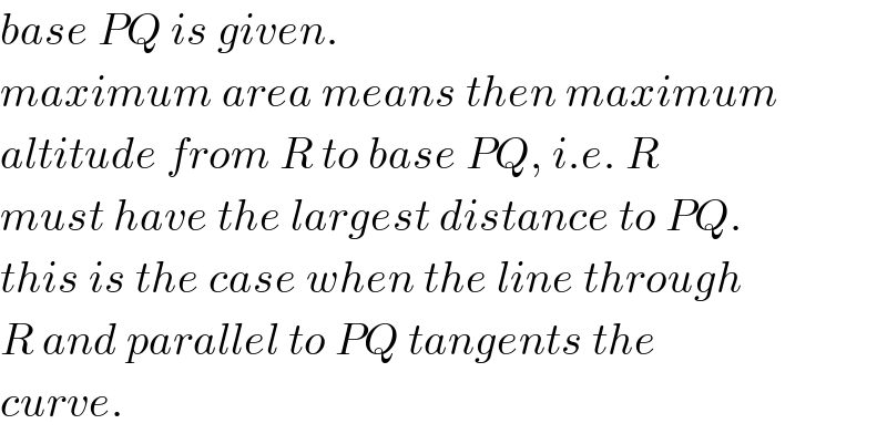 base PQ is given.  maximum area means then maximum  altitude from R to base PQ, i.e. R  must have the largest distance to PQ.  this is the case when the line through  R and parallel to PQ tangents the  curve.  
