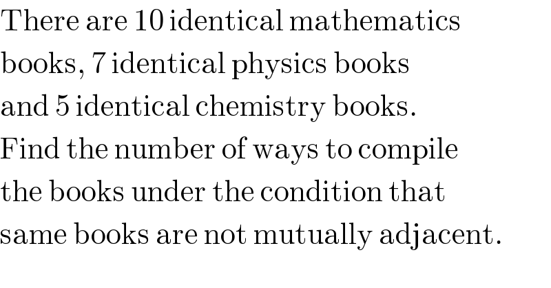 There are 10 identical mathematics  books, 7 identical physics books  and 5 identical chemistry books.  Find the number of ways to compile   the books under the condition that  same books are not mutually adjacent.  