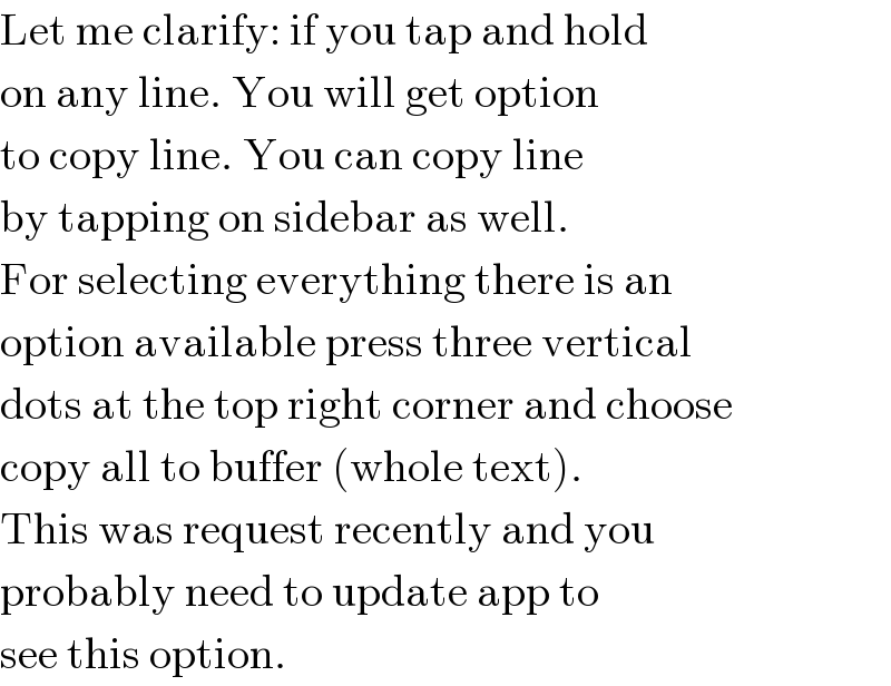 Let me clarify: if you tap and hold  on any line. You will get option  to copy line. You can copy line  by tapping on sidebar as well.  For selecting everything there is an  option available press three vertical  dots at the top right corner and choose  copy all to buffer (whole text).  This was request recently and you  probably need to update app to  see this option.  