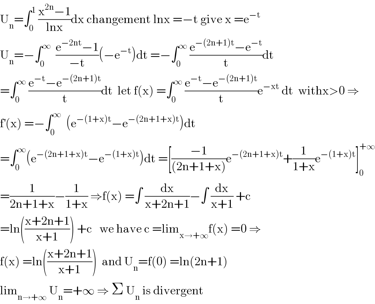U_n =∫_0 ^1  ((x^(2n) −1)/(lnx))dx changement lnx =−t give x =e^(−t)   U_n =−∫_0 ^∞   ((e^(−2nt) −1)/(−t))(−e^(−t) )dt =−∫_0 ^∞  ((e^(−(2n+1)t) −e^(−t) )/t)dt  =∫_0 ^∞  ((e^(−t) −e^(−(2n+1)t) )/t)dt  let f(x) =∫_0 ^∞  ((e^(−t) −e^(−(2n+1)t) )/t)e^(−xt)  dt  withx>0 ⇒  f^′ (x) =−∫_0 ^∞   (e^(−(1+x)t) −e^(−(2n+1+x)t) )dt  =∫_0 ^∞ (e^(−(2n+1+x)t) −e^(−(1+x)t) )dt =[((−1)/((2n+1+x)))e^(−(2n+1+x)t) +(1/(1+x))e^(−(1+x)t) ]_0 ^(+∞)   =(1/(2n+1+x))−(1/(1+x)) ⇒f(x) =∫ (dx/(x+2n+1))−∫ (dx/(x+1)) +c  =ln(((x+2n+1)/(x+1))) +c   we have c =lim_(x→+∞) f(x) =0 ⇒  f(x) =ln(((x+2n+1)/(x+1)))  and U_n =f(0) =ln(2n+1)  lim_(n→+∞)  U_n =+∞ ⇒ Σ U_n  is divergent  
