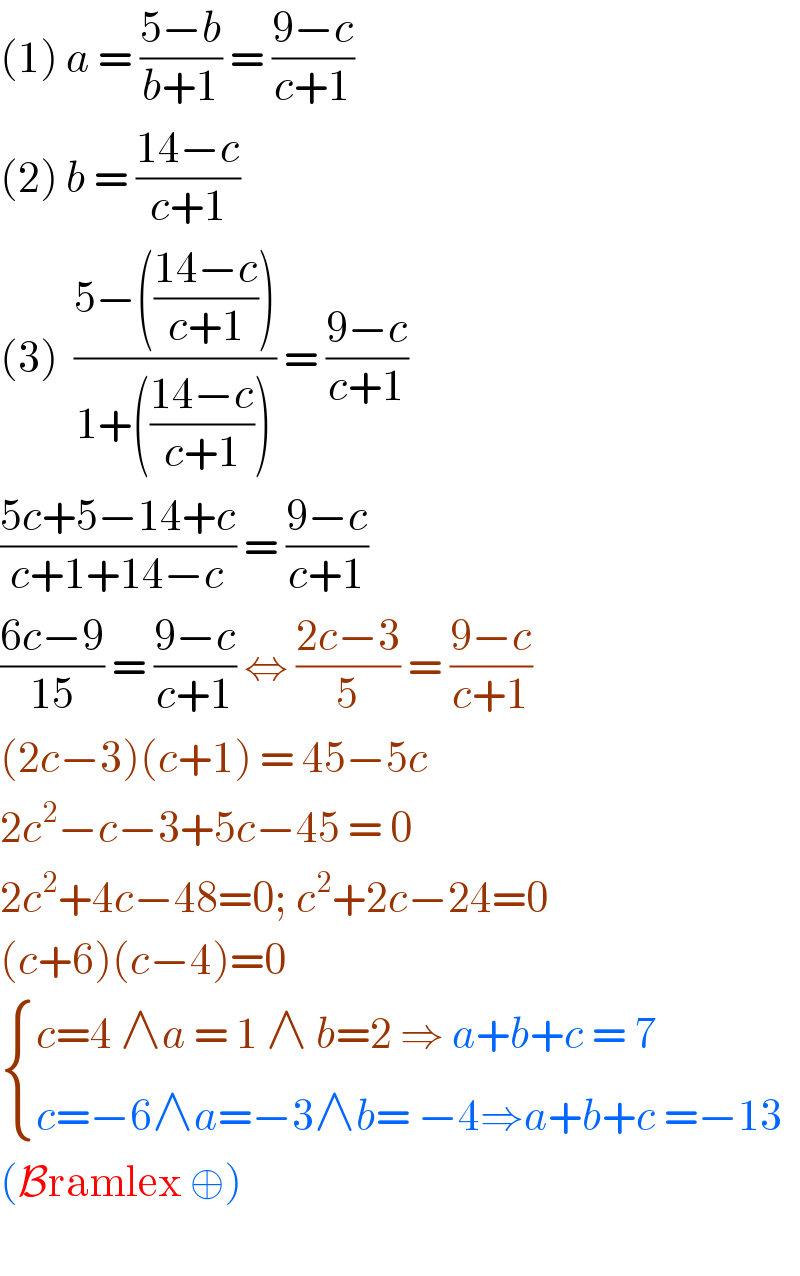 (1) a = ((5−b)/(b+1)) = ((9−c)/(c+1))  (2) b = ((14−c)/(c+1))   (3)  ((5−(((14−c)/(c+1))))/(1+(((14−c)/(c+1))))) = ((9−c)/(c+1))  ((5c+5−14+c)/(c+1+14−c)) = ((9−c)/(c+1))  ((6c−9)/(15)) = ((9−c)/(c+1)) ⇔ ((2c−3)/5) = ((9−c)/(c+1))  (2c−3)(c+1) = 45−5c  2c^2 −c−3+5c−45 = 0  2c^2 +4c−48=0; c^2 +2c−24=0  (c+6)(c−4)=0   { ((c=4 ∧a = 1 ∧ b=2 ⇒ a+b+c = 7)),((c=−6∧a=−3∧b= −4⇒a+b+c =−13)) :}  (Bramlex ⊕)     