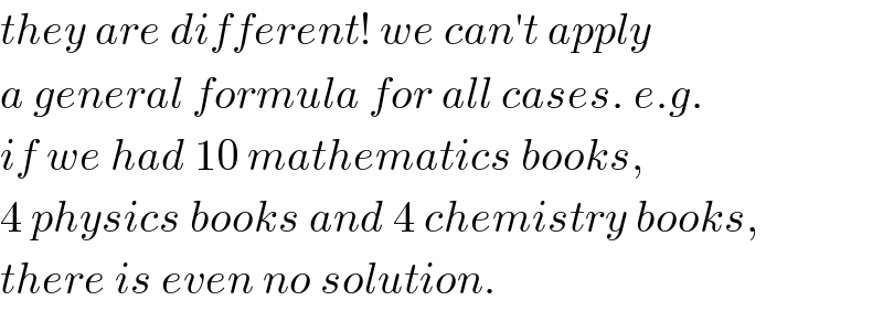 they are different! we can′t apply  a general formula for all cases. e.g.  if we had 10 mathematics books,  4 physics books and 4 chemistry books,  there is even no solution.  