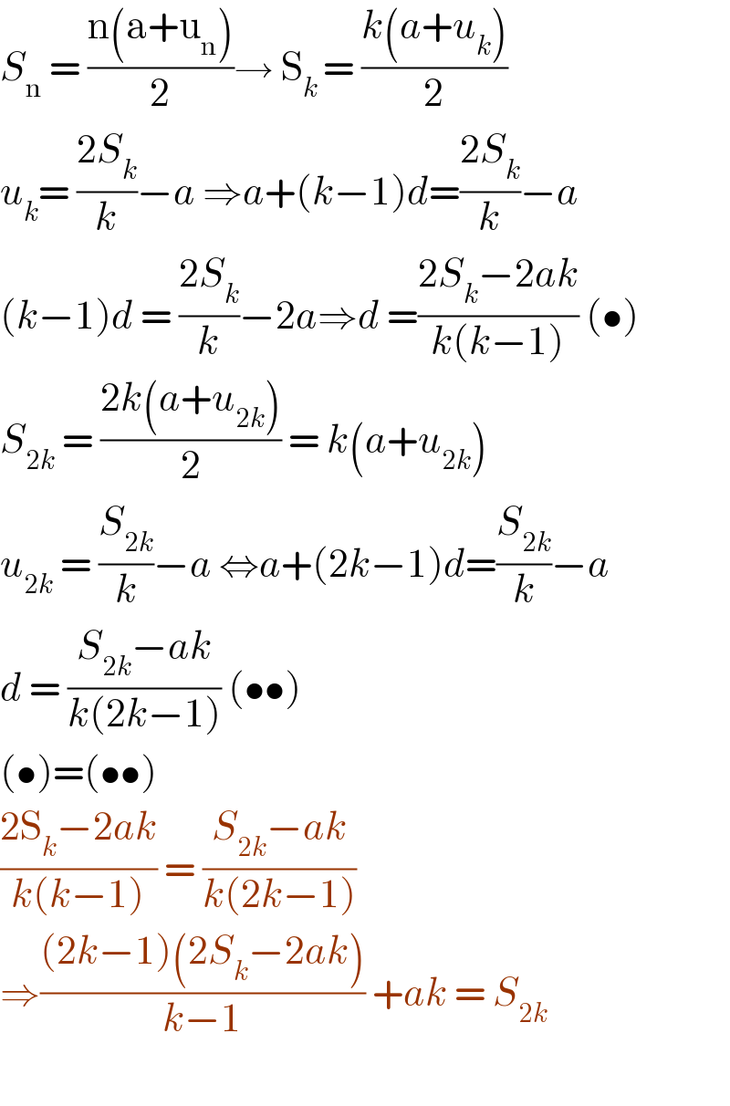 S_n  = ((n(a+u_n ))/2)→ S_(k ) = ((k(a+u_k ))/2)  u_k = ((2S_k )/k)−a ⇒a+(k−1)d=((2S_k )/k)−a  (k−1)d = ((2S_k )/k)−2a⇒d =((2S_k −2ak)/(k(k−1))) (•)  S_(2k)  = ((2k(a+u_(2k) ))/2) = k(a+u_(2k) )  u_(2k)  = (S_(2k) /k)−a ⇔a+(2k−1)d=(S_(2k) /k)−a   d = ((S_(2k) −ak)/(k(2k−1))) (••)  (•)=(••)  ((2S_k −2ak)/(k(k−1))) = ((S_(2k) −ak)/(k(2k−1)))  ⇒(((2k−1)(2S_k −2ak))/(k−1)) +ak = S_(2k)      