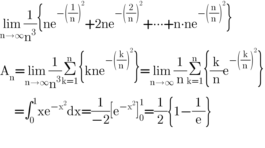 lim_(n→∞) (1/n^3 ){ne^(−((1/n))^2 ) +2ne^(−((2/n))^2 ) +∙∙∙+n∙ne^(−((n/n))^2 ) }  A_n =lim_(n→∞) (1/n^3 )Σ_(k=1) ^n {kne_ ^(−((k/n))^2 ) }=lim_(n→∞) (1/n)Σ_(k=1) ^n {(k/n)e^(−((k/n))^2 ) }        =∫_0 ^1 xe^(−x^2 ) dx=(1/(−2))[e^(−x^2 ) ]_0 ^1 =(1/2){1−(1/e)}    