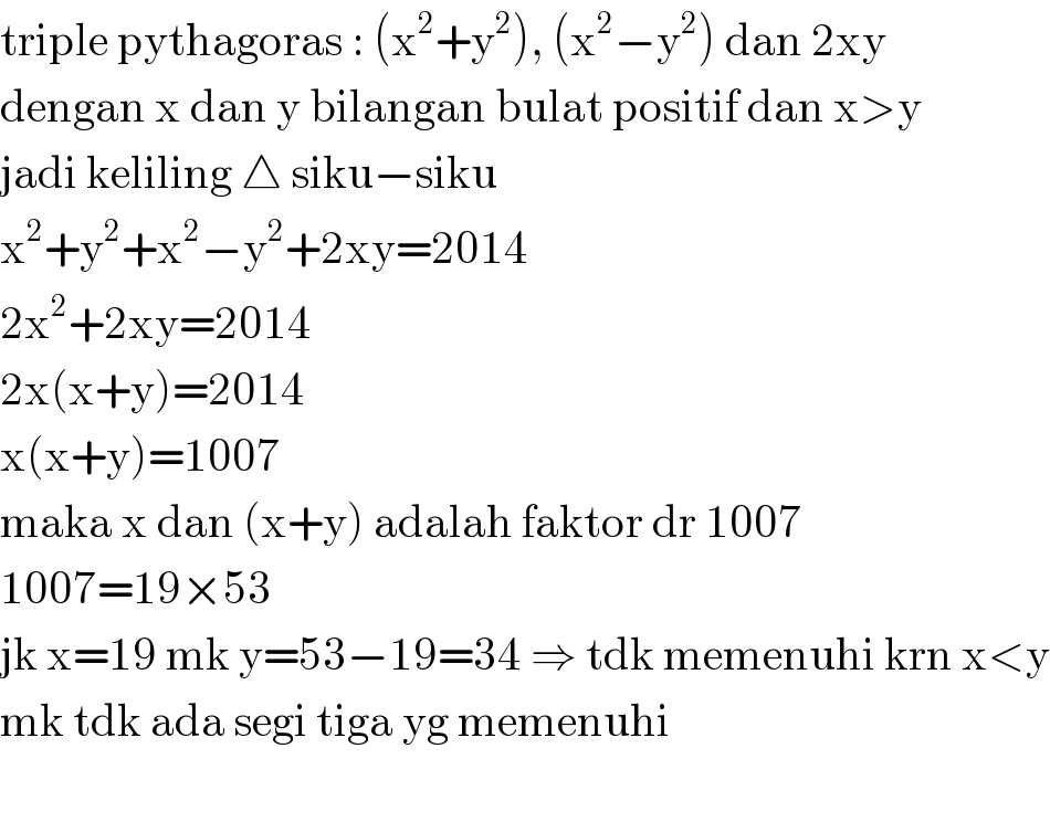 triple pythagoras : (x^2 +y^2 ), (x^2 −y^2 ) dan 2xy  dengan x dan y bilangan bulat positif dan x>y  jadi keliling △ siku−siku  x^2 +y^2 +x^2 −y^2 +2xy=2014  2x^2 +2xy=2014  2x(x+y)=2014  x(x+y)=1007  maka x dan (x+y) adalah faktor dr 1007  1007=19×53  jk x=19 mk y=53−19=34 ⇒ tdk memenuhi krn x<y  mk tdk ada segi tiga yg memenuhi    
