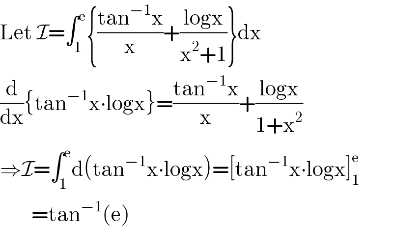 Let I=∫_1 ^e {((tan^(−1) x)/x)+((logx)/(x^2 +1))}dx  (d/dx){tan^(−1) x∙logx}=((tan^(−1) x)/x)+((logx)/(1+x^2 ))  ⇒I=∫_1 ^e d(tan^(−1) x∙logx)=[tan^(−1) x∙logx]_1 ^e           =tan^(−1) (e)  