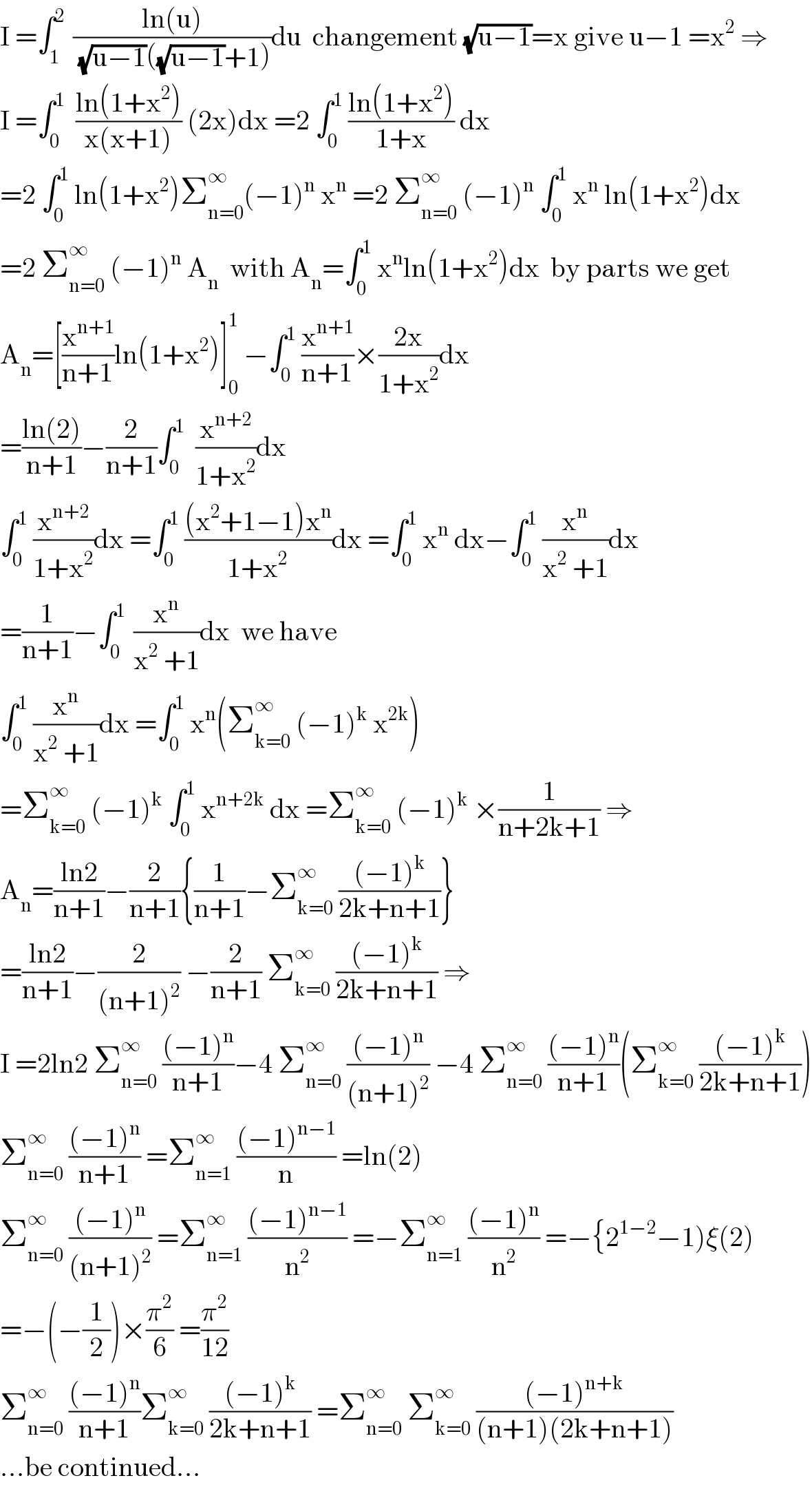 I =∫_1 ^(2 )  ((ln(u))/((√(u−1))((√(u−1))+1)))du  changement (√(u−1))=x give u−1 =x^2  ⇒  I =∫_0 ^1   ((ln(1+x^2 ))/(x(x+1))) (2x)dx =2 ∫_0 ^1  ((ln(1+x^2 ))/(1+x)) dx  =2 ∫_0 ^1  ln(1+x^2 )Σ_(n=0) ^∞ (−1)^n  x^n  =2 Σ_(n=0) ^∞  (−1)^n  ∫_0 ^1  x^n  ln(1+x^2 )dx  =2 Σ_(n=0) ^∞  (−1)^n  A_n   with A_n =∫_0 ^1  x^n ln(1+x^2 )dx  by parts we get  A_n =[(x^(n+1) /(n+1))ln(1+x^2 )]_0 ^1  −∫_0 ^1  (x^(n+1) /(n+1))×((2x)/(1+x^2 ))dx  =((ln(2))/(n+1))−(2/(n+1))∫_0 ^1   (x^(n+2) /(1+x^2 ))dx   ∫_0 ^1  (x^(n+2) /(1+x^2 ))dx =∫_0 ^1  (((x^2 +1−1)x^n )/(1+x^2 ))dx =∫_0 ^1  x^n  dx−∫_0 ^1  (x^n /(x^2  +1))dx  =(1/(n+1))−∫_0 ^(1 )  (x^n /(x^2  +1))dx  we have  ∫_0 ^1  (x^n /(x^2  +1))dx =∫_0 ^1  x^n (Σ_(k=0) ^∞  (−1)^k  x^(2k) )  =Σ_(k=0) ^∞  (−1)^k  ∫_0 ^1  x^(n+2k)  dx =Σ_(k=0) ^∞  (−1)^k  ×(1/(n+2k+1)) ⇒  A_n =((ln2)/(n+1))−(2/(n+1)){(1/(n+1))−Σ_(k=0) ^∞  (((−1)^k )/(2k+n+1))}  =((ln2)/(n+1))−(2/((n+1)^2 )) −(2/(n+1)) Σ_(k=0) ^∞  (((−1)^k )/(2k+n+1)) ⇒  I =2ln2 Σ_(n=0) ^∞  (((−1)^n )/(n+1))−4 Σ_(n=0) ^∞  (((−1)^n )/((n+1)^2 )) −4 Σ_(n=0) ^∞  (((−1)^n )/(n+1))(Σ_(k=0) ^∞  (((−1)^k )/(2k+n+1)))  Σ_(n=0) ^∞  (((−1)^n )/(n+1)) =Σ_(n=1) ^∞  (((−1)^(n−1) )/n) =ln(2)  Σ_(n=0) ^∞  (((−1)^n )/((n+1)^2 )) =Σ_(n=1) ^∞  (((−1)^(n−1) )/n^2 ) =−Σ_(n=1) ^∞  (((−1)^n )/n^2 ) =−{2^(1−2) −1)ξ(2)  =−(−(1/2))×(π^2 /6) =(π^2 /(12))  Σ_(n=0) ^∞  (((−1)^n )/(n+1))Σ_(k=0) ^∞  (((−1)^k )/(2k+n+1)) =Σ_(n=0) ^∞  Σ_(k=0) ^∞  (((−1)^(n+k) )/((n+1)(2k+n+1)))  ...be continued...  