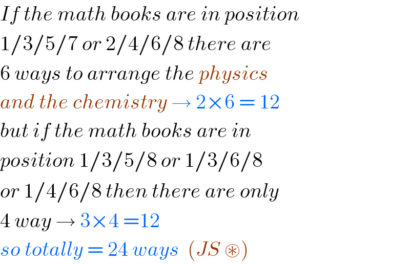 If the math books are in position  1/3/5/7 or 2/4/6/8 there are  6 ways to arrange the physics  and the chemistry → 2×6 = 12  but if the math books are in  position 1/3/5/8 or 1/3/6/8   or 1/4/6/8 then there are only  4 way → 3×4 =12  so totally = 24 ways  (JS ⊛)   