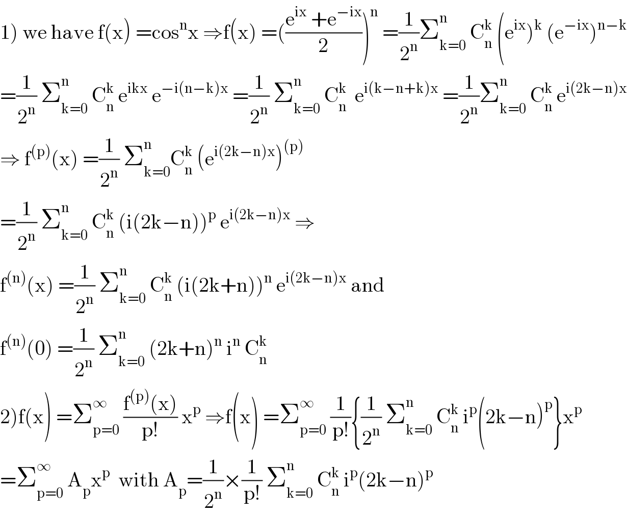 1) we have f(x) =cos^n x ⇒f(x) =(((e^(ix)  +e^(−ix) )/2))^n  =(1/2^n )Σ_(k=0) ^n  C_n ^k  (e^(ix) )^k  (e^(−ix) )^(n−k)   =(1/2^n ) Σ_(k=0) ^n  C_n ^k  e^(ikx)  e^(−i(n−k)x)  =(1/2^n ) Σ_(k=0) ^n  C_n ^k   e^(i(k−n+k)x)  =(1/2^n )Σ_(k=0) ^n  C_n ^k  e^(i(2k−n)x)   ⇒ f^((p)) (x) =(1/2^n ) Σ_(k=0) ^n C_n ^k  (e^(i(2k−n)x) )^((p))   =(1/2^n ) Σ_(k=0) ^n  C_n ^k  (i(2k−n))^p  e^(i(2k−n)x)  ⇒  f^((n)) (x) =(1/2^n ) Σ_(k=0) ^n  C_n ^k  (i(2k+n))^n  e^(i(2k−n)x)  and   f^((n)) (0) =(1/2^n ) Σ_(k=0) ^n  (2k+n)^n  i^n  C_n ^k   2)f(x) =Σ_(p=0) ^∞  ((f^((p)) (x))/(p!)) x^p  ⇒f(x) =Σ_(p=0) ^∞  (1/(p!)){(1/2^n ) Σ_(k=0) ^n  C_n ^k  i^p (2k−n)^p }x^p   =Σ_(p=0) ^∞  A_p x^p   with A_p =(1/2^n )×(1/(p!)) Σ_(k=0) ^n  C_n ^k  i^p (2k−n)^p   