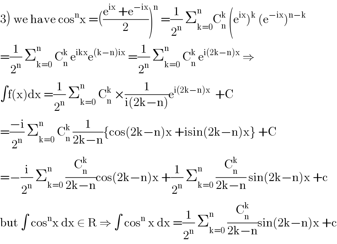 3) we have cos^n x =(((e^(ix)  +e^(−ix) )/2))^n  =(1/2^n ) Σ_(k=0) ^n C_n ^k  (e^(ix) )^k  (e^(−ix) )^(n−k)   =(1/2^n ) Σ_(k=0) ^n  C_n ^k  e^(ikx) e^((k−n)ix)  =(1/2^n ) Σ_(k=0) ^n  C_n ^k  e^(i(2k−n)x)  ⇒  ∫f(x)dx =(1/2^n ) Σ_(k=0) ^n  C_n ^k  ×(1/(i(2k−n)))e^(i(2k−n)x)   +C  =((−i)/2^n ) Σ_(k=0) ^n  C_n ^k  (1/(2k−n)){cos(2k−n)x +isin(2k−n)x} +C  =−(i/2^n ) Σ_(k=0) ^n  (C_n ^k /(2k−n))cos(2k−n)x +(1/2^n ) Σ_(k=0) ^n  (C_n ^k /(2k−n)) sin(2k−n)x +c  but ∫ cos^n x dx ∈ R ⇒ ∫ cos^n  x dx =(1/2^n ) Σ_(k=0) ^n  (C_n ^k /(2k−n))sin(2k−n)x +c  