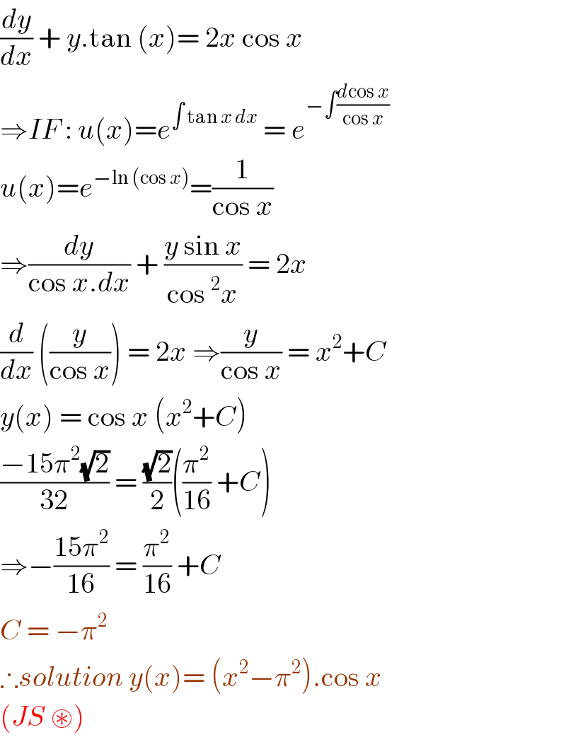(dy/dx) + y.tan (x)= 2x cos x  ⇒IF : u(x)=e^(∫ tan x dx)  = e^(−∫((dcos x)/(cos x)))   u(x)=e^(−ln (cos x)) =(1/(cos x))  ⇒(dy/(cos x.dx)) + ((y sin x)/(cos ^2 x)) = 2x  (d/dx) ((y/(cos x))) = 2x ⇒(y/(cos x)) = x^2 +C  y(x) = cos x (x^2 +C)  ((−15π^2 (√2))/(32)) = ((√2)/2)((π^2 /(16)) +C)  ⇒−((15π^2 )/(16)) = (π^2 /(16)) +C  C = −π^2   ∴solution y(x)= (x^2 −π^2 ).cos x   (JS ⊛)  
